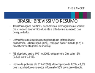 BRASIL: BREVÍSSIMO RESUMO
• Transformações políticas, econômicas, demográficas e sociais:
crescimento econômico durante a ditadura e aumento das
desigualdades.
• Democracia restaurada num período de instabilidade
econômica, urbanização (80%), redução da fertilidade (1,9) e
envelhecimento (10% de idosos).
• PIB duplicou entre 1991 e 2008, enquanto o Gini caiu 15%
(0,637 para 0,547).
• Índice de pobreza de 31% (2008), desemprego de 8,2%, 43,8%
dos trabalhadores no setor informal e 56% com previdência.

 