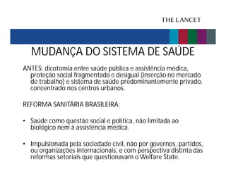 MUDANÇA DO SISTEMA DE SAÚDE
ANTES: dicotomia entre saúde pública e assistência médica,
proteção social fragmentada e desigual (inserção no mercado
de trabalho) e sistema de saúde predominantemente privado,
concentrado nos centros urbanos.
REFORMA SANITÁRIA BRASILEIRA:
• Saúde como questão social e política, não limitada ao
biológico nem à assistência médica.
• Impulsionada pela sociedade civil, não por governos, partidos,
ou organizações internacionais, e com perspectiva distinta das
reformas setoriais que questionavam o Welfare State.

 