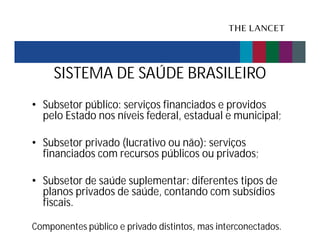 SISTEMA DE SAÚDE BRASILEIRO
• Subsetor público: serviços financiados e providos
pelo Estado nos níveis federal, estadual e municipal;
• Subsetor privado (lucrativo ou não): serviços
financiados com recursos públicos ou privados;
• Subsetor de saúde suplementar: diferentes tipos de
planos privados de saúde, contando com subsídios
fiscais.
Componentes público e privado distintos, mas interconectados.

 