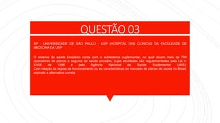 QUESTÃO 03
SP - UNIVERSIDADE DE SÃO PAULO - USP (HOSPITAL DAS CLÍNICAS DA FACULDADE DE
MEDICINA DA USP
O sistema de saúde brasileiro conta com o subsistema suplementar, no qual atuam mais de 700
operadoras de planos e seguros de saúde privados, cujas atividades são regulamentadas pela Lei n.
9.656 de 1998 e pela Agência Nacional de Saúde Suplementar (ANS).
Com relação às regras de funcionamento ou às características do mercado de planos de saúde no Brasil,
assinale a alternativa correta
 