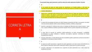 CORRETALETRA
A
O examinador deseja saber justamente o perfil do sistema de saúde suplementar brasileiro. Portanto:
 A
 Se um usuário de plano de saúde privado for atendido em um hospital público, o SUS deve ser
ressarcido financeiramente por esse atendimento, nos limites das coberturas previstas no contrato do plano.
Correta a alternativa A.
 Observe que a alternativa ainda menciona que isso deve ser feito nos "limites das coberturas previstas no
contrato do plano". Isto porque o ressarcimento só ocorrerá se o procedimento utilizado no SUS estava
previsto no contrato estabelecido entre o usuário e a a operadora. Se não, não há porque o SUS ser ressarcido
por um serviço que estava fora da cobertura da operadora.
 B
 O reajuste das mensalidades dos planos de saúde é definido anualmente pela ANS e corresponde a um índice
único de aumento aplicado a todos os planos individuais, familiares, coletivos e empresariais.
 Incorreta a alternativa B. Conforme vimos acima, os reajustes são diferentes para os tipos de planos - nesse
caso, os planos individuais e familiares apresentam reajustes menores quando comparados aos empresarias.
 C
 A maior fatia do mercado de assistência médica suplementar no Brasil corresponde à modalidade
de contratação de planos individuais e familiares, que registrou expressivo crescimento em função
da pandemia de COVID-19.
 Incorreta a alternativa C. A maior fatia do mercado de assistência médica suplementar no Brasil corresponde à
modalidade de contratação de planos coletivos.
 D
 Os seguros de saúde representam o segmento de saúde suplementar com maior número de beneficiários no
Brasil, superior à população coberta pelas cooperativas médicas e pelos planos de medicina de grupo.
 Incorreta a alternativa D. As cooperativas são o segmento de saúde suplementar com o maior número de
beneficiários do Brasil.
 