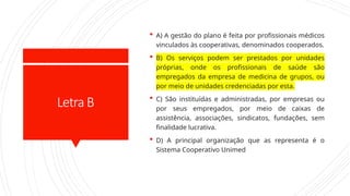 LetraB
 A) A gestão do plano é feita por profissionais médicos
vinculados às cooperativas, denominados cooperados.
 B) Os serviços podem ser prestados por unidades
próprias, onde os profissionais de saúde são
empregados da empresa de medicina de grupos, ou
por meio de unidades credenciadas por esta.
 C) São instituídas e administradas, por empresas ou
por seus empregados, por meio de caixas de
assistência, associações, sindicatos, fundações, sem
finalidade lucrativa.
 D) A principal organização que as representa é o
Sistema Cooperativo Unimed
 
