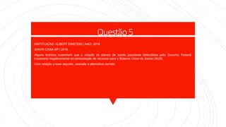 Questão 5
INSTITUIÇÃO: ALBERT EINSTEIN | ANO: 2019
SANTA CASA-SP | 2018
Alguns teóricos sustentam que a criação de planos de saúde populares defendidos pelo Governo Federal
impactaria negativamente na arrecadação de recursos para o Sistema Único de Saúde (SUS).
Com relação a esse assunto, assinale a alternativa correta:
 