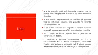 Letra
 A) A arrecadação municipal diminuiria, uma vez que os
planos populares preveem a extinção do fundo municipal
de saúde.
 B) Não impacta negativamente, ao contrário, já que esse
tipo de cobertura reduzida está prevista na Emenda
Constitucional n.º 39.
 C) Os planos populares não seguirão as normas impostas
pela ANS, sobrecarregando o SUS pela cobertura reduzida.
 D) O plano de saúde popular fere o princípio da
universalidade do SUS.
 E) Segundo a Emenda Constitucional n.º 39, o
funcionamento do SUS deverá ser tripartite, envolvendo
Estado, setor privado e sociedade civil. O plano popular
fere essa emenda por retirar da equação o setor privado.
 