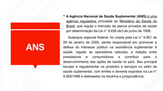 ANS
 A Agência Nacional de Saúde Suplementar (ANS) é uma
agência reguladora vinculada ao Ministério da Saúde do
Brasil, que regula o mercado de planos privados de saúde
por determinação da Lei n° 9.656 de3 de junho de 1998.
Autarquia especial federal, foi criada pela Lei n° 9.961 de
28 de janeiro de 2000, sendo responsável em promover a
defesa do interesse público na assistência suplementar à
saúde, regular as operadoras setoriais, a relação entre
prestadoras e consumidores e contribuir para o
desenvolvimento das ações de saúde no país. Seu principal
escopo e regulamentar os produtos e serviços no setor de
saúde suplementar, com limites e deveres expostos na Lei n°
9.565/1998 e delineados na doutrina e jurisprudência.
 
