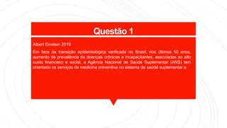Questão 1
Albert Einstein 2019
Em face da transição epidemiológica verificada no Brasil, nos últimos 50 anos,
aumento da prevalência de doenças crônicas e incapacitantes, associadas ao alto
custo financeiro e social, a Agência Nacional de Saúde Suplementar (ANS) tem
orientado os serviços de medicina preventiva no sistema de saúde suplementar a
 