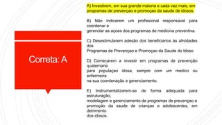 A) Investirem, em sua grande maioria e cada vez mais, em
programas de prevençao e promoçao da saude de idosos.
B) Não indicarem um profissional responsavel para
coordenar e
gerenclar as açoes dos programas de medicina preventiva.
C) Desestimularem adesão dos beneficiarios às atividades
dos
Programas de Prevençao e Promoçao da Saude do Idoso
D) Comecarem a investir em programas de prevenção
quaternaria
para populaçao idosa, sempre com um medico ou
enfermeira
na sua coordenação e gerenciamento.
E) Instrumentalizarem-se de forma adequada para
estruturação,
modelagem e gerenciamento de programas de prevençao e
promoçào da saude de crianças e adolescentes, em
detrimento
dos idosos.
Correta:A
 