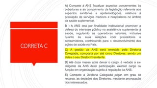CORRETAC
A) Compete à ANS fiscalizar aspectos concernentes às
coberturas e ao cumprimento da legislação referente aos
aspectos sanitários e epidemiológicos, relativos à
prestação de serviços médicos e hospitalares no âmbito
da saúde suplementar.
B ) A ANS terá por finalidade institucional promover a
defesa do interesse público na assistência suplementar à
saúde, regulando as operadoras setoriais, inclusive
quanto às suas relações com prestadores e
consumidores, contribuindo para o desenvolvimento das
ações de saúde no País.
C) A gestão da ANS será exercida pela Diretoria
Colegiada, composta por até cinco Diretores, sendo um
deles o seu Diretor-Presidente.
D) Até doze meses após deixar o cargo, é vedado a ex-
dirigente da ANS deter participação, exercer cargo ou
função em organização sujeita à regulação da ANS.
E) Compete à Diretoria Colegiada julgar, em grau de
recurso, as decisões dos Diretores, mediante provocação
dos interessados.
 