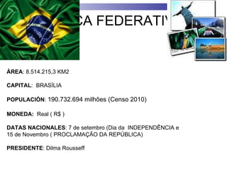 REPÚBLICA FEDERATIVA DO BRASIL ÁREA : 8.514.215,3 KM2 CAPITAL :  BRASÍLIA POPULACIÓN :  190.732.694 milhões (Censo 2010)  MONEDA:   Real ( R$ ) DATAS NACIONALES : 7 de setembro (Dia da  INDEPENDÊNCIA e  15 de Novembro ( PROCLAMAÇÃO DA REPÚBLICA) PRESIDENTE : Dilma Rousseff 