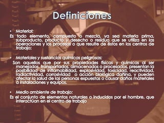 DefinicionesMaterial:Es todo elemento, compuesto o mezcla, ya sea materia prima, subproducto, producto y desecho o residuo que se utiliza en las operaciones y los procesos o que resulte de éstos en los centros de trabajo; Materiales y sustancias químicas peligrosas: Son aquellos que por sus propiedades físicas y químicas al ser manejados, transportados, almacenados o procesados, presentan la posibilidad de inflamabilidad, explosividad, toxicidad, reactividad, radiactividad, corrosividad  o acción biológica dañina, y pueden afectar la salud de las personas expuestas o causar daños materiales a instalaciones y equipos.Medio ambiente de trabajo:Es el conjunto de elementos naturales o inducidos por el hombre, que interactúan en el centro de trabajo