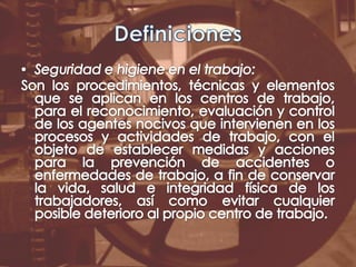 DefinicionesSeguridad e higiene en el trabajo:Son los procedimientos, técnicas y elementos que se aplican en los centros de trabajo, para el reconocimiento, evaluación y control de los agentes nocivos que intervienen en los procesos y actividades de trabajo, con el objeto de establecer medidas y acciones para la prevención de accidentes o enfermedades de trabajo, a fin de conservar la vida, salud e integridad física de los trabajadores, así como evitar cualquier posible deterioro al propio centro de trabajo.