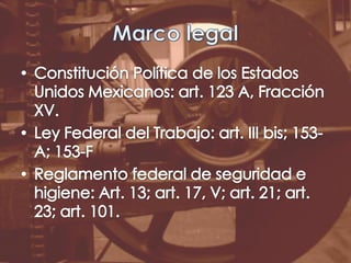 Marco legalConstitución Política de los Estados Unidos Mexicanos: art. 123 A, Fracción XV.Ley Federal del Trabajo: art. III bis; 153-A; 153-FReglamento federal de seguridad e higiene: Art. 13; art. 17, V; art. 21; art. 23; art. 101. 