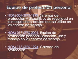 Equipo de protección personalNOM-004-STPS-1999. Sistemas de protección y dispositivos de seguridad en la maquinaria y equipo que se utilice en los centros de trabajo. NOM-017-STPS-2001. Equipo de protección personal-Selección, uso y manejo en los centros de trabajo.NOM-113-STPS-1994. Calzado de protección.