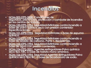 IncendiosNOM-002-STPS-2000. Condiciones de seguridad, prevención, protección y combate de incendios en los centros de trabajo.NOM-100-STPS-1994. Seguridad-Extintores contra incendio a base de polvo químico seco con presión contenida-Especificaciones.NOM-101-STPS-1994.  Seguridad-Extintores a base de espuma química.NOM-102-STPS-1994. Seguridad-Extintores contra incendio a base de bióxido de carbono. Parte 1. Recipientes.NOM-103-STPS-1994. Seguridad-Extintores contra incendio a base de agua con presión contenida.NOM-104-STPS-2001. Agentes extinguidores-Polvo químico seco tipo ABC a base de fosfato mono amónico.NOM-106-STPS-1994. Seguridad-Agentes extinguidores-Polvo químico seco tipo BC, a base de bicarbonato de sodio.