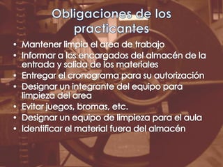 Obligaciones de los practicantesMantener limpia el area de trabajoInformar a los encargados del almacén de la entrada y salida de los materialesEntregar el cronograma para su autorizaciónDesignar un integrante del equipo para limpieza del areaEvitar juegos, bromas, etc.Designar un equipo de limpieza para el aulaIdentificar el material fuera del almacén