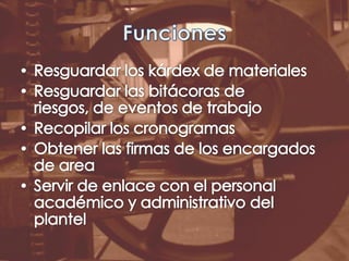 FuncionesResguardar los kárdex de materialesResguardar las bitácoras de riesgos, de eventos de trabajoRecopilar los cronogramasObtener las firmas de los encargados de areaServir de enlace con el personal académico y administrativo del plantel