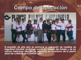 Campo de aplicaciónEl propósito de este plan es promover la aplicación de medidas de Seguridad Industrial conformes con la ley federal del trabajo y de las normas mexicanas oficiales de seguridad en el entorno de la planta piloto de curtiduría de CONALEP León I