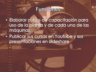 FuncionesElaborar cursos de capacitación para uso de la planta y de cada una de las máquinasPublicar sus cursos en Youtube y sus presentaciones en slideshare