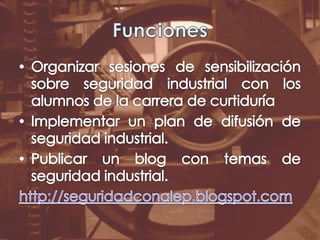 FuncionesOrganizar sesiones de sensibilización sobre seguridad industrial con los alumnos de la carrera de curtiduríaImplementar un plan de difusión de seguridad industrial.Publicar un blog con temas de seguridad industrial.http://seguridadconalep.blogspot.com