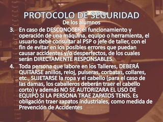 PROTOCOLO DE SEGURIDADDe los alumnosEn caso de DESCONOCER el funcionamiento y operación de una máquina, equipo o herramienta, el usuario debe consultar al PSP o jefe de taller, con el fin de evitar en los posibles errores que puedan causar accidentes y/o desperfectos, de los cuales serán DIRECTAMENTE RESPONSABLES.Toda persona que labore en los Talleres, DEBERÁ QUITARSE anillos, reloj, pulseras, corbatas, collares, etc., SUJETARSE la ropa y el cabello (para el caso de las damas, los caballeros deberán traer el cabello corto) y además NO SE AUTORIZARA EL USO DE EQUIPO SI LA PERSONA TRAE ZAPATOS TENIS. Es obligación traer zapatos industriales, como medida de Prevención de Accidentes