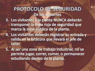 PROTOCOLO DE SEGURIDADDe los visitantesLos visitantes a la planta NUNCA deberán transponer la línea roja de seguridad que marca la zona pública de la planta.Los visitantes deberán registrar su entrada y salida en la bitácora que llevará el jefe de taller.Al ser una zona de trabajo industrial, no se permite jugar, correr, comer, o permanecer estudiando dentro de la planta.