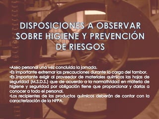DISPOSICIONES A OBSERVAR SOBRE HIGIENE Y PREVENCIÓN DE RIESGOSAseo personal una vez concluida la jornada.Es importante extremar las precauciones durante la carga del tambor. Es importante exigir al proveedor de materiales químicos las hojas de seguridad (M.S.D.S.) que de acuerdo a la normatividad en materia de higiene y seguridad por obligación tiene que proporcionar y darlas a conocer a todo el personal.Los recipientes de los productos químicos deberán de contar con la caracterización de la NFPA.