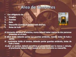 Area de tamboresUso obligatorio de:Googles.GuantesBata.Mascarilla (cuando el tambor esté abierto).Botas de hule.Al momento de hacer la práctica, nunca deberá haber menos de dos personas presentes en el área.Al diluir ácido deberán portar sus guantes antiácido, mandil, botas de hule y careta.Al  suministrar ácido al tambor, deberán portar guantes antiácido, botas de hule y botas.Al abrir un tambor, deberá permitirse el aireamiento por lo menos 1 minuto, el practicante deberá tener puesta en todo momento su mascarilla.