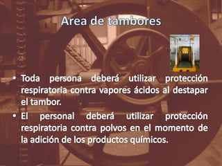 Area de tamboresToda persona deberá utilizar protección respiratoria contra vapores ácidos al destapar el tambor.El personal deberá utilizar protección respiratoria contra polvos en el momento de la adición de los productos químicos.