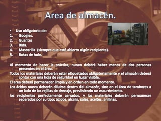Area de almacén.Uso obligatorio de:Googles.GuantesBata.Mascarilla  (siempre que esté abierto algún recipiente).Botas de hule.Al momento de hacer la práctica, nunca deberá haber menos de dos personas presentes en el área.Todos los materiales deberán estar etiquetados obligatoriamente y el almacén deberá contar con una hoja de seguridad en lugar visible.El area deberá permanecer limpia y en orden en todo momento.Los ácidos nunca deberán diluirse dentro del almacén, sino en el área de tambores a un lado de las rejillas de drenaje, previniendo un escurrimiento.los recipientes perfectamente cerrados, y los materiales deberán permanecer separados por su tipo: ácidos, alcalis, sales, aceites, anilinas.