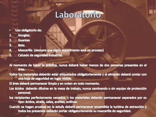 LaboratorioUso obligatorio de:Googles.GuantesBata.Mascarilla  (siempre que algún experimento esté en proceso)Calzado de seguridad industrial.Al momento de hacer la práctica, nunca deberá haber menos de dos personas presentes en el área.Todos los materiales deberán estar etiquetados obligatoriamente y el almacén deberá contar con una hoja de seguridad en lugar visible.El área deberá permanecer limpia y en orden en todo momento.Los ácidos  deberán diluirse en la mesa de trabajo, nunca caminando o sin equipo de protección personal.los recipientes perfectamente cerrados, y los materiales deberán permanecer separados por su tipo: ácidos, alcalis, sales, aceites, anilinas.Cuando se hagan pruebas en la estufa deberá permanecer encendida la turbina de extracción y todos los presentes deberán portar obligatoriamente su mascarilla de seguridad.