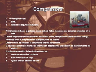 CompresoraUso obligatorio de:Bata.Calzado de seguridad industrial.Al momento de hacer la práctica, nunca deberá haber menos de dos personas presentes en el área.Deberá asegurarse que la compresora esté limpia y libre de objetos que obstaculicen su trabajo,.Prohibido tocar la compresora con cualquier parte del cuerpo. Checar el nivel de aceite de la compresora una vez por semana.El equipo de Sistema de manejo de información deberá llevar una bitácora de mantenimiento del equipo.El orden de encendido de la máquina deberá ser:Conectar terminal de corriente.subir interruptor de carga.Ajustar presión de salida de aire.