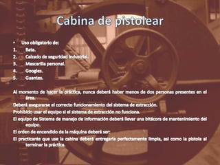 Cabina de pistolearUso obligatorio de:Bata.Calzado de seguridad industrial.Mascarilla personal.Googles.Guantes.Al momento de hacer la práctica, nunca deberá haber menos de dos personas presentes en el área.Deberá asegurarse el correcto funcionamiento del sistema de extracción.Prohibido usar el equipo si el sistema de extracción no funciona.El equipo de Sistema de manejo de información deberá llevar una bitácora de mantenimiento del equipo.El orden de encendido de la máquina deberá ser:El practicante que use la cabina deberá entregarla perfectamente limpia, asi como la pistola al terminar la práctica.