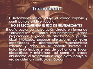 TratamientoEl tratamiento inicial incluye el lavado copioso y continuo (preferible en ducha), NO SE RECOMIENDA EL USO DE NEUTRALIZANTESEl daño ocular por  afectación directa en forma de “salpicadura” se asocia frecuentemente, siendo proporcional el grado de afectación al pH del álcali implicado, produce alteraciones corneales (opacidades y ulceraciones), microtrombosis vascular y daño en el aparato lacrimal. El tratamiento incluye el uso de colirios anestésicos, ciclopléjicos y midriaticos, así como el lavado abundante, el tratamiento a largo plazo incluye el uso de cisteína y corticoides tópicos. 