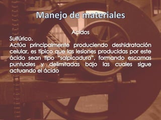 Manejo de materialesAcidosSulfúrico.Actúa principalmente produciendo deshidratación celular, es típico que las lesiones producidas por este ácido sean tipo “salpicadura”, formando escamas puntuales y delimitadas bajo las cuales sigue actuando el ácido
