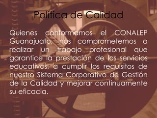 Política de CalidadQuienes conformamos el CONALEP Guanajuato, nos comprometemos a realizar un trabajo profesional que garantice la prestación de los servicios educativos, a cumplir los requisitos de nuestro Sistema Corporativo de Gestión de la Calidad y mejorar continuamente su eficacia.