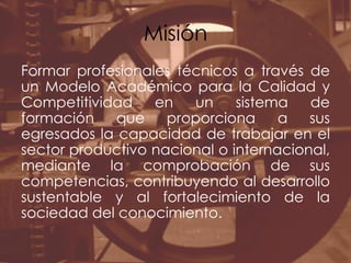 MisiónFormar profesionales técnicos a través de un Modelo Académico para la Calidad y Competitividad en un sistema de formación que proporciona a sus egresados la capacidad de trabajar en el sector productivo nacional o internacional, mediante la comprobación de sus competencias, contribuyendo al desarrollo sustentable y al fortalecimiento de la sociedad del conocimiento.
