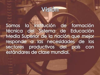 VisiónSomos la institución de formación técnica del Sistema de Educación Media Superior de la nación que mejor responde a las necesidades de los sectores productivos del país con estándares de clase mundial.