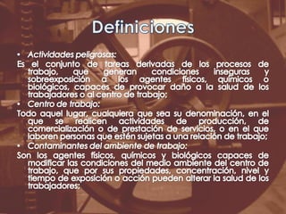 DefinicionesActividades peligrosas:Es el conjunto de tareas derivadas de los procesos de trabajo, que generan condiciones inseguras y sobreexposición a los agentes físicos, químicos o biológicos, capaces de provocar daño a la salud de los trabajadores o al centro de trabajo;Centro de trabajo:Todo aquel lugar, cualquiera que sea su denominación, en el que se realicen actividades de producción, de comercialización o de prestación de servicios, o en el que laboren personas que estén sujetas a una relación de trabajo;Contaminantes del ambiente de trabajo:Son los agentes físicos, químicos y biológicos capaces de modificar las condiciones del medio ambiente del centro de trabajo, que por sus propiedades, concentración, nivel y tiempo de exposición o acción pueden alterar la salud de los trabajadores;