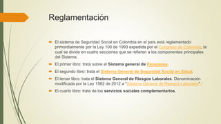 Reglamentación
 El sistema de Seguridad Social en Colombia en el país está reglamentado
primordialmente por la Ley 100 de 1993 expedida por el Congreso de Colombia, la
cual se divide en cuatro secciones que se refieren a los componentes principales
del Sistema.
 El primer libro: trata sobre el Sistema general de Pensiones.
 El segundo libro: trata el Sistema General de Seguridad Social en Salud.
 El tercer libro: trata el Sistema General de Riesgos Laborales. Denominación
modificada por la Ley 1562 de 2012 a "Sistema General de Riesgos Laborales".1
 El cuarto libro: trata de los servicios sociales complementarios.
 