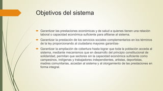 Objetivos del sistema
 Garantizar las prestaciones económicas y de salud a quienes tienen una relación
laboral o capacidad económica suficiente para afiliarse al sistema.
 Garantizar la prestación de los servicios sociales complementarios en los términos
de la ley proporcionando al ciudadano mayores garantías-
 Garantizar la ampliación de cobertura hasta lograr que toda la población acceda al
sistema, mediante mecanismos que en desarrollo del principio constitucional de
solidaridad, permitan que sectores sin la capacidad económica suficiente como
campesinos, indígenas y trabajadores independientes, artistas, deportistas,
madres comunitarias, accedan al sistema y al otorgamiento de las prestaciones en
forma integral.
 