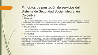 Principios de prestación de servicios del
Sistema de Seguridad Social Integral en
Colombia
 Eficiencia
Es la mejor utilización social y económica de los recursos administrativos, técnicos
y financieros disponibles para que los beneficios a que da derecho la seguridad social
sean prestados en forma adecuada, oportuna y suficiente.
 Universalidad
Es la garantía de la protección para todas las personas, sin ninguna
discriminación, en todas las etapas de la vida. Para siempre.
 Solidaridad
Es la práctica de la mutua ayuda entre las personas, las generaciones, los sectores
económicos, las regiones y las comunidades bajo el principio del más fuerte hacia el más
débil. Es deber del Estado garantizar la solidaridad en el sistema de seguridad social
mediante su participación, control y dirección del mismo. Los recursos provenientes del
erario público en el sistema de seguridad se aplicarán siempre a los grupos de población
más vulnerables.
 