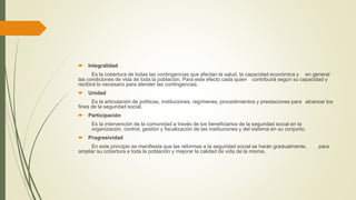  Integralidad
Es la cobertura de todas las contingencias que afectan la salud, la capacidad económica y en general
las condiciones de vida de toda la población. Para este efecto cada quien contribuirá según su capacidad y
recibirá lo necesario para atender las contingencias.
 Unidad
Es la articulación de políticas, instituciones, regímenes, procedimientos y prestaciones para alcanzar los
fines de la seguridad social.
 Participación
Es la intervención de la comunidad a través de los beneficiarios de la seguridad social en la
organización, control, gestión y fiscalización de las instituciones y del sistema en su conjunto.
 Progresividad
En este principio se manifiesta que las reformas a la seguridad social se harán gradualmente, para
ampliar su cobertura a toda la población y mejorar la calidad de vida de la misma.
 