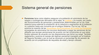 Sistema general de pensiones
 Pensiones tiene como objetivo asegurar a la población el cubrimiento de los
riesgos o contingencias derivados de la vejez, la invalidez y la muerte, por medio
del reconocimiento de pensiones y prestaciones determinadas por la Ley. Este
sistema busca además la ampliación de la cobertura a segmentos de la población
no cubiertos hasta ese momento por el antiguo Sistema. Con la Ley 100 se
autoriza la creación de las Sociedades Administradoras de Fondos de Pensiones,
encargadas de administrar los recursos destinados a pagar las pensiones de los
afiliados que escojan pensionarse de acuerdo con las condiciones en que estos
fondos operaran de acuerdo con las disposiciones que dicha Ley exige. También
reglamenta y autoriza el manejo del régimen pensional manejado por el Instituto
de Seguros Sociales y por el cual se reconoce un porcentaje fijo de pensión de
acuerdo con el cumplimiento de requisitos de edad y tiempo cotizado.
 