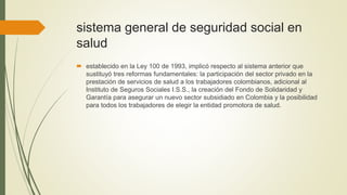 sistema general de seguridad social en
salud
 establecido en la Ley 100 de 1993, implicó respecto al sistema anterior que
sustituyó tres reformas fundamentales: la participación del sector privado en la
prestación de servicios de salud a los trabajadores colombianos, adicional al
Instituto de Seguros Sociales I.S.S., la creación del Fondo de Solidaridad y
Garantía para asegurar un nuevo sector subsidiado en Colombia y la posibilidad
para todos los trabajadores de elegir la entidad promotora de salud.
 