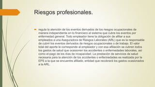 Riesgos profesionales.
 regula la atención de los eventos derivados de los riesgos ocupacionales de
manera independiente en lo financiero al sistema que cubre los eventos por
enfermedad general. Todo empleador tiene la obligación de afiliar a sus
empleados a una Aseguradora de Riesgos Laborales (ARL) que es la responsable
de cubrir los eventos derivados de riesgos ocupacionales o de trabajo. El valor
total del aporte le corresponde al empleador y con esa afiliación se cubren todos
los gastos de salud que ocasionen los accidentes o enfermedades laborales, así
como el pago de los días de incapacidad. La prestación de servicios de salud
necesaria para la atención de los accidentes o enfermedades es realizada por la
EPS a la que se encuentre afiliado, entidad que recobrará los gastos ocasionados
a la ARL.
 