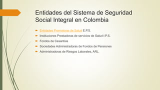 Entidades del Sistema de Seguridad
Social Integral en Colombia
 Entidades Promotoras de Salud E.P.S.
 Instituciones Prestadoras de servicios de Salud I.P.S.
 Fondos de Cesantías
 Sociedades Administradoras de Fondos de Pensiones
 Administradoras de Riesgos Laborales, ARL.
 