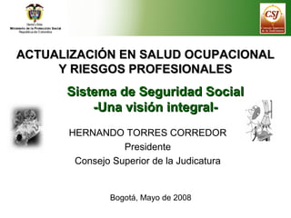 ACTUALIZACIÓN EN SALUD OCUPACIONALACTUALIZACIÓN EN SALUD OCUPACIONAL
Y RIESGOS PROFESIONALESY RIESGOS PROFESIONALES
Sistema de Seguridad SocialSistema de Seguridad Social
-Una visión integral--Una visión integral-
HERNANDO TORRES CORREDOR
Presidente
Consejo Superior de la Judicatura
Bogotá, Mayo de 2008
 
