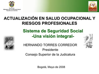ACTUALIZACIÓN EN SALUD OCUPACIONAL Y
RIESGOS PROFESIONALES
Sistema de Seguridad Social
-Una visión integral-
HERNANDO TORRES CORREDOR
Presidente
Consejo Superior de la Judicatura
Bogotá, Mayo de 2008
 