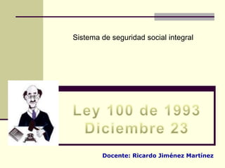 Sistema de seguridad social integral Ley 100 de 1993 Diciembre 23 Docente: Ricardo Jiménez Martínez 