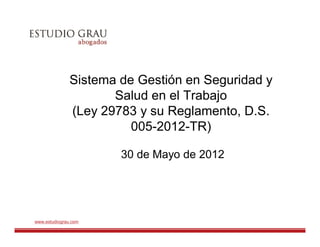 Sistema de Gestión en Seguridad y
                      Salud en el Trabajo
               (Ley 29783 y su Reglamento, D.S.
                         005-2012-TR)

                       30 de Mayo de 2012




www.estudiograu.com
 